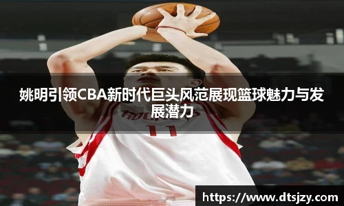 姚明引领CBA新时代巨头风范展现篮球魅力与发展潜力