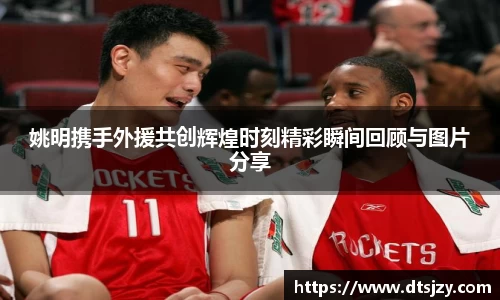 姚明携手外援共创辉煌时刻精彩瞬间回顾与图片分享