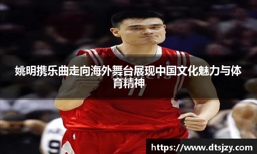 姚明携乐曲走向海外舞台展现中国文化魅力与体育精神
