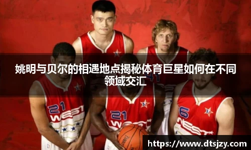 姚明与贝尔的相遇地点揭秘体育巨星如何在不同领域交汇